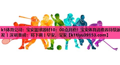 k1体育公司：宝安篮球器材10：00点开抢！宝安体育消费券持续派发丨深圳重磅：将下调丨早安，宝安