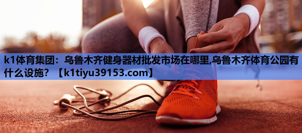 k1体育集团：乌鲁木齐健身器材批发市场在哪里,乌鲁木齐体育公园有什么设施？