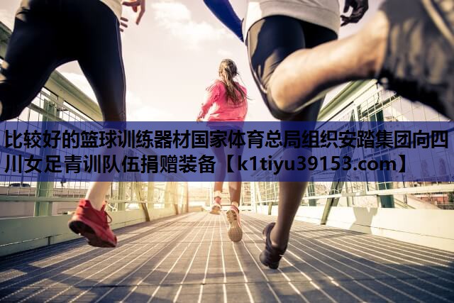 比较好的篮球训练器材国家体育总局组织安踏集团向四川女足青训队伍捐赠装备