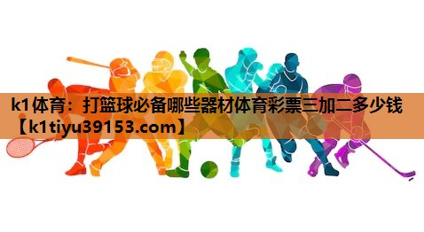 k1体育：打篮球必备哪些器材体育彩票三加二多少钱