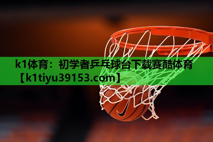 k1体育：初学者乒乓球台下载赛酷体育