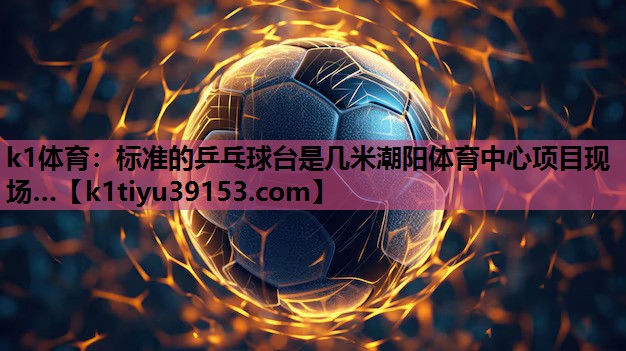 k1体育：标准的乒乓球台是几米潮阳体育中心项目现场…