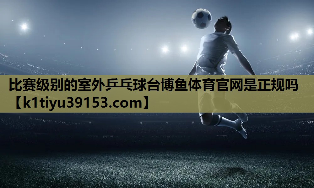 比赛级别的室外乒乓球台博鱼体育官网是正规吗